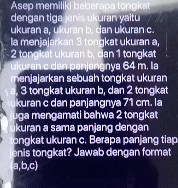 Asep memiliki beberapa tongkat 
dengan tiga jenis ukuran yaitu 
ukuran a, ukuran b, dan ukuran c. 
la menjajarkan 3 tongkat ukuran a,
2 tongkat ukuran b, dan 1 tongkat 
ukuran c dan panjangnya 64 m. la 
menjajarkan sebuah tongkat ukuran
a, 3 tongkat ukuran b, dan 2 tongkat 
kuran c dan panjangnya 71 cm. la 
uga mengamati bahwa 2 tongkat 
İkuran a sama panjang dengan 
ongkat ukuran c. Berapa panjang tiap 
enis tongkat? Jawab dengan format
a, b, c)