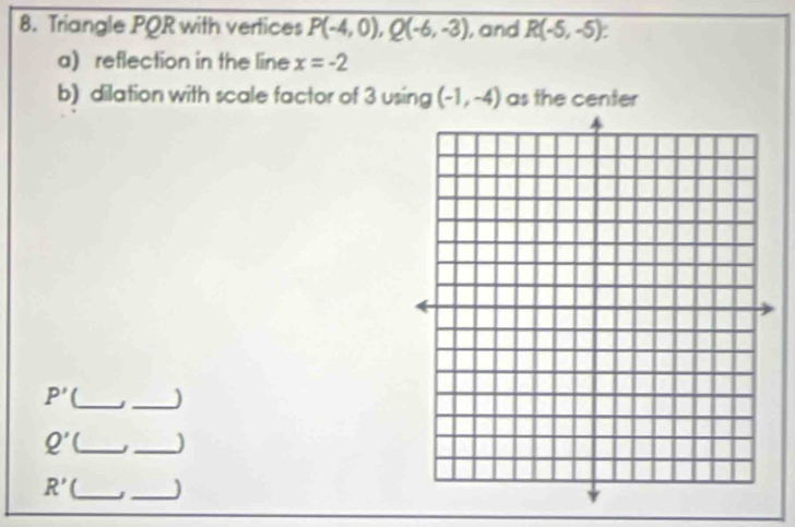 Triangle PQR with vertices P(-4,0), Q(-6,-3) , and R(-5,-5)
a) reflection in the line x=-2
b) dilation with scale factor of 3 using (-1,-4) as the center
P' [_ 
_
Q' _j_ )
R' (_ _)