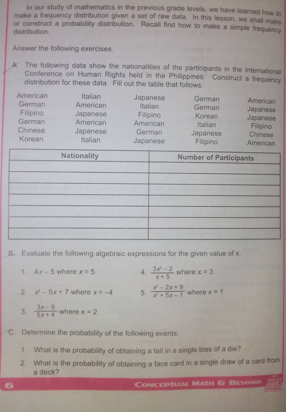 In our study of mathematics in the previous grade levels, we have learned how to 
make a frequency distribution given a set of raw data. In this lesson, we shall make 
or construct a probability distribution. Recall first how to make a simple frequency 
distribution. 
Answer the following exercises. 
A. The following data show the nationalities of the participants in the International 
Conference on Human Rights held in the Philippines. Construct a frequency 
distribution for these data. Fill out the table that follows. 
American Italian Japanese German American 
German American Italian German Japanese 
Filipino Japanese Filipino Korean Japanese 
German American American Italian Filipino 
Chinese Japanese German Japanese Chinese 
Korean Italian Japanese Filipino American 
B. Evaluate the following algebraic expressions for the given value of x. 
1. 4x-5 where x=5 4.  (3x^2-2)/x+5  where x=3
2. x^2-5x+7 where x=-4 5.  (x^2-2x+9)/x^2+5x-1  where x=1
3.  (3x-9)/5x+4  where x=2
C. Determine the probability of the following events. 
1. What is the probability of obtaining a tail in a single toss of a die? 
2. What is the probability of obtaining a face card in a single draw of a card from 
a deck? 
Conceptual Math & Beyond