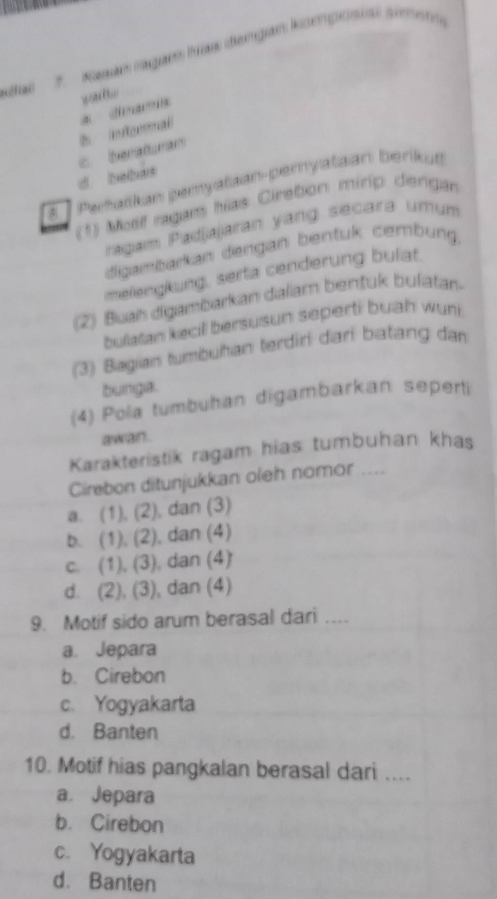 a 7. Kasan ragam has dengan komposial simem
warlts
* dimamis
d 
c beraturam
d belbas
5 Peratkan pemyataan-pemyataan berikut
(1) Moif ragam hias Cirebon mirip dengan
ragam Padjajaran yang secara umum
digambarkan dengan bentuk cembung.
mellengkung, serta cenderung bulat.
(2) Buah digambarkan dalam benfuk bulatan-
bullaïan kecill bersusun seperti buah wuni
(3) Bagian tumbuhan terdiri dari batang dan
bunga.
(4) Pola tumbuhan digambarkan seperti
awan .
Karakteristik ragam hias tumbuhan khas
Cirebon ditunjukkan oleh nomor ....
a. (1), (2), dan (3)
b. (1), (2), dan (4)
c. (1), (3), dan (4)
d. (2), (3), dan (4)
9. Motif sido arum berasal dari ....
a. Jepara
b. Cirebon
c. Yogyakarta
d. Banten
10. Motif hias pangkalan berasal dari ...
a. Jepara
b. Cirebon
c. Yogyakarta
d. Banten