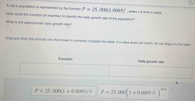 A city's population is represented by the function P=25,000(1.0095)^t , where t is time in years. 
How could the function be rewritten to identify the daily growth rate of the population? 
What is the approximate daily growth rate? 
Drag and drop the choices into the boxes to correctly complete the table. If a value does not match, do not drag it to the table. 
Function Daily growth rate
P=25,000(1+0.0095)^ t/365  P=25,000(1+0.0095^(frac 1)365)^365t