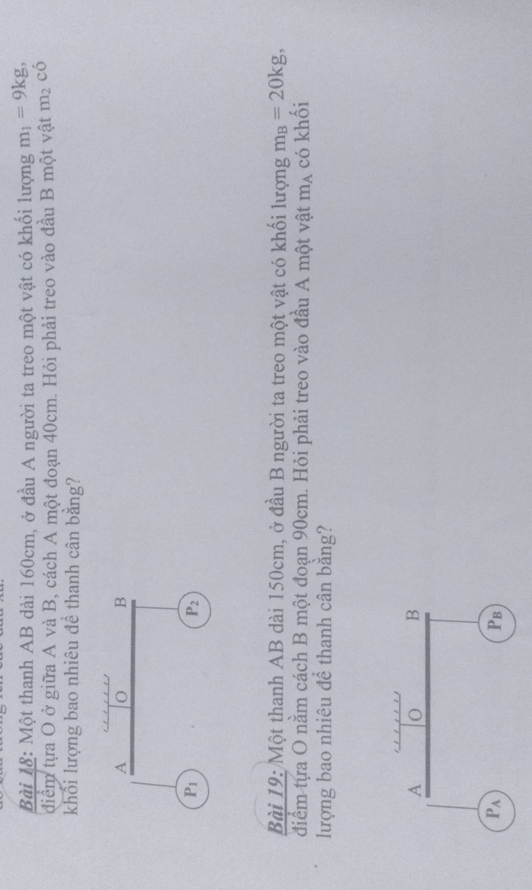 Một thanh AB dài 160cm, ở đầu A người ta treo một vật có khối lượng m_1=9kg,
điểm tựa O ở giữa A và B, cách A một đoạn 40cm. Hỏi phải treo vào đầu B một vật m_2 có
khổi lượng bao nhiêu để thanh cân bằng?
Bài 19: Một thanh AB dài 150cm, ở đầu B người ta treo một vật có khối lượng m_B=20kg,
điểm tựa O nằm cách B một đoạn 90cm. Hỏi phải treo vào đầu A một vật m_A có khối
lượng bao nhiêu để thanh cân bằng?