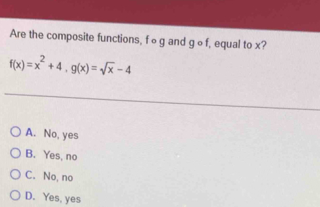 Are the composite functions, f ∘ g and g ∘ f, equal to x?
f(x)=x^2+4, g(x)=sqrt(x)-4
A. No, yes
B. Yes, no
C. No, no
D. Yes, yes