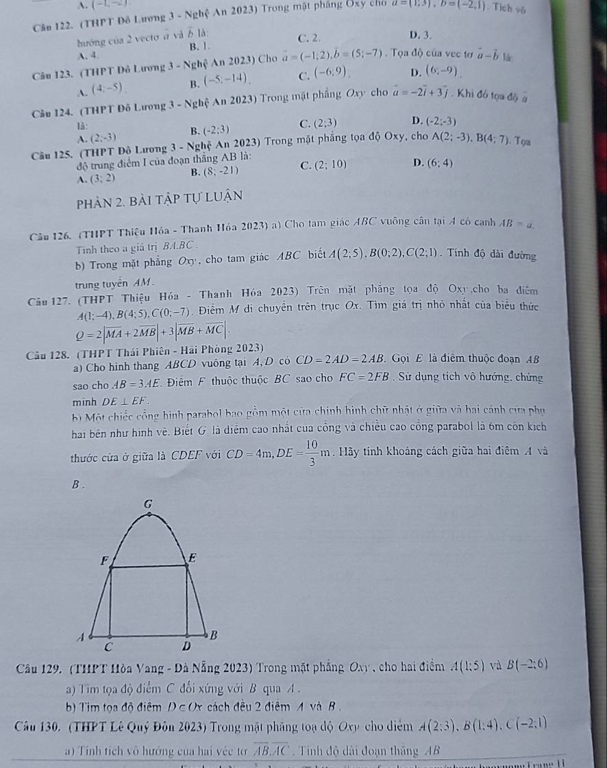 A. (-1,-2)
Câu 122. (THPT Đô Lương 3 - Nghệ An 2023) Trong mật pháng Ôxy cho a=(1,3),b=(-2,1). Tích vô
hướng của 2 vectơ d và overline b là
C. 2. D. 3.
A、4. B. 1
Câu 123. (THPT Đô Lương 3 - Nghệ An 2023) Cho a=(-1;2),overline b=(5;-7).  Tọa độ của vec tơ vector a-vector b là
A. (4,-5). B. (-5;-14). C. (-6;9). D. (6,-9).
Câu 124. (THPT Đô Lương 3-Ng Ahệ An 2023) Trong mặt phẳng Oxy cho vector a=-2vector i+3vector j. Khi đó tọa độ a
là:
A. (2;-3) B. (-2:3) C. (2;3)
D. (-2;-3)
Cầu 125. (THPT Độ Lương 3 - Nghệ An 2023) Trong mặt phẳng tọa độ Oxy, cho A(2;-3),B(4;7) Tọa
độ trung điểm I của đoạn thắng AB là:
B. (8;-21) C. (2;10) D.
A. (3;2) (6:4)
phản 2. bài tập tự luận
Câu 126. (THPT Thiệu Hóa - Thanh Hỏa 2023) a) Cho tam giác ABC vuông cân tại A có canh AB=a.
Tinh theo a giá trị BA.BC .
b) Trong mặt phẳng Oxy, cho tam giác ABC biết A(2;5),B(0;2),C(2;1) Tính độ dài đường
trung tuyển AM.
Câu 127. (THPT Thiệu Hóa - Thanh Hóa 2023) Trên mặt phẳng tọa độ Oxy,cho ba điểm
A(1;-4),B(4;5),C(0;-7). Điểm M di chuyền trên trục Ox. Tìm giá trị nhỏ nhất của biểu thức
Q=2|overline MA+2overline MB|+3|overline MB+overline MC|.
Cầu 128. (THPT Thái Phiên - Hải Phòng 2023)  Gọi E là điểm thuộc đoạn AB
a) Cho hình thang ABCD vuông tại A, D có CD=2AD=2AB
sao cho AB=3AE *  Điêm F thuộc thuộc BC sao cho FC=2FB Sử dụng tích vô hướng, chứng
minh DE⊥ EF.
b Một chiếc cổng hình parabol bao gồm một cửa chính hình chữ nhật ở giữa và hai cánh cựa phụ
hai bên như hình về. Biết G là diểm cao nhất của công và chiều cao cổng parabol là 6m còn kích
thước cửa ở giữa là CDEF với CD=4m,DE= 10/3 m. Hãy tính khoảng cách giữa hai điệm 4 và
B .
Cầu 129. (THPT Hòa Vang - Đà Nẵng 2023) Trong mặt phẳng O_x1 ho hai điểm A(1:5) và B(-2:6)
a) Tim tọa độ điểm C đối xứng với B qua A .
b) Tim tọa độ điểm /c (x cách đều 2 điêm A và B .
Câu 130. (THPT Lê Quý Đôn 2023) Trong mặt phẳng toạ độ Oxy cho diểm A(2;3),B(1;4),C(-2;1)
a) Tính tích vô hướng của hai véc tơ overline AB.overline AC. Tinh độ dài đoạn thắng AB
