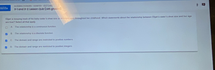 ALOEBRA I HONORS - OOWYER - 3(a) (lMs)
alize 3-1 and 3 -2: Lesson Quiz (LMS graded)
Eljah is keeping track of his baby sister's shoe size at different aoes throughout her childhood. Which statements about the relationship between Elijah's sister's shoe size and her age
are true? Select all that apply
A. The relationship is a continuous function
B. The relationship is a discrete function
C The domain and range are restricted to positive numbers.
D. The domain and range are restricted to positive integers