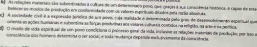 d As relações materiais são subordinadas à cultura de um determinado povo, que, graças à sua consciência histórica, é capaz de esta
belecer os modos de produção em conformidade com os valores espirituais ditados pela razão absoluta.
c) A sociedade civil é a expressão jurídica de um povo, cuja realidade é determinada pelo grau de desenvolvimento espiritual que
orienta as ações humanas e subordina as forças produtivas aos valores culturais contidos na religião, na arte e na política.
d) O modo de vida espiritual de um povo condiciona o processo geral da vida, inclusive as relações materiais de produção, por isso a
consciência dos homens determina o ser social, e toda mudança depende exclusivamente da consciência.