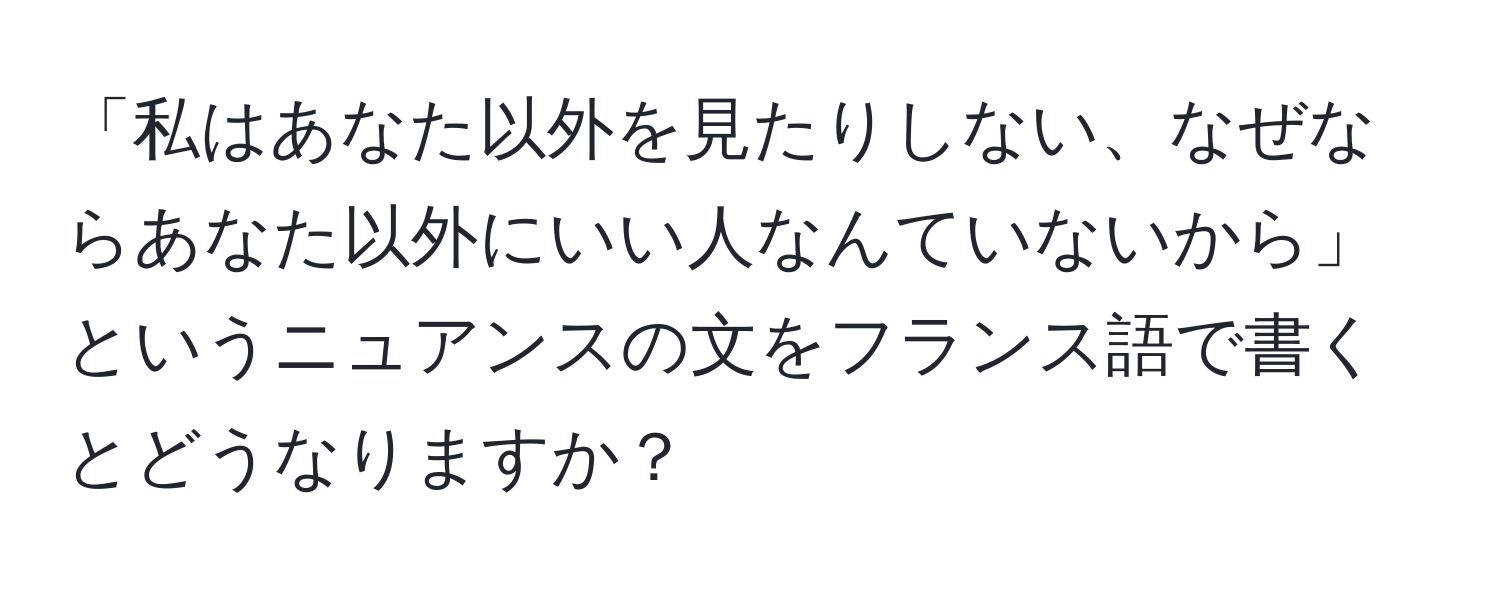 「私はあなた以外を見たりしない、なぜならあなた以外にいい人なんていないから」というニュアンスの文をフランス語で書くとどうなりますか？