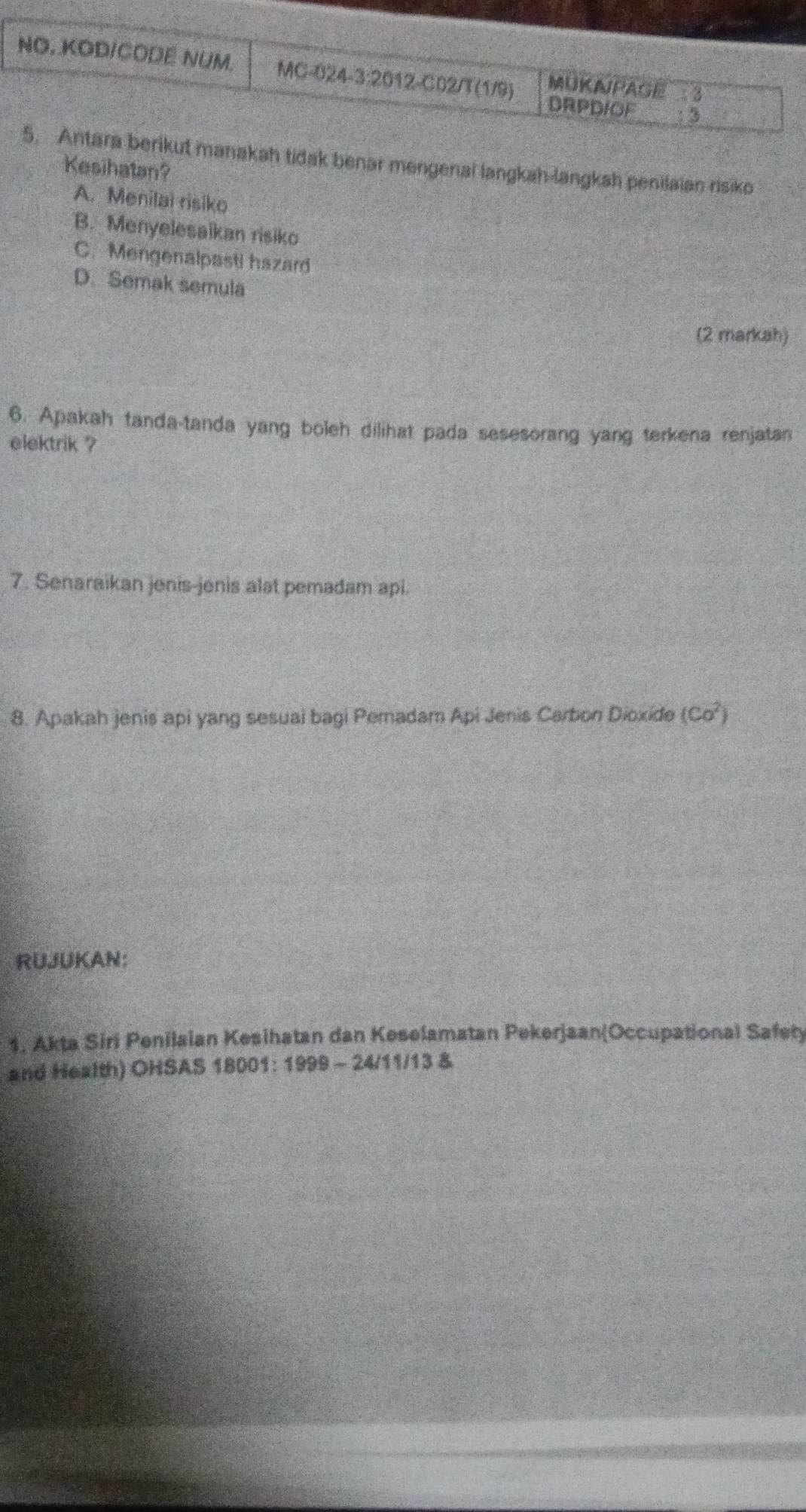 NO. KODICODE NUM. MC-024-3:2012-C02/T(1/9) MUKAPAGE
DRPDIOF
5. Antara berikut manakah tidak benar mengenai langkah-langkah penilaian risiko
Kesihatan?
A. Menilai risiko
B. Menyelesaikan risiko
C. Mengenalpasti hazard
D. Semak semula
(2 markah)
6. Apakah tanda-tanda yang boleh dilihat pada sesesorang yang terkena renjatan
elektrik ?
7. Senaraikan jenis-jenis alat pemadam api.
8. Apakah jenis api yang sesuai bagi Pemadam Api Jenis Carbon Dioxide (Co^2)
RUJUKAN:
1. Akta Siri Penilaian Kesihatan dan Keselamatan Pekerjaan(Occupational Safety
and Health) OHSAS 18001: 1999 - 24/11/13 &