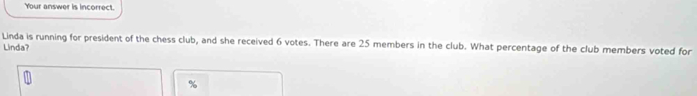 Your answer is incorrect. 
Linda is running for president of the chess club, and she received 6 votes. There are 25 members in the club. What percentage of the club members voted for 
Linda?
%