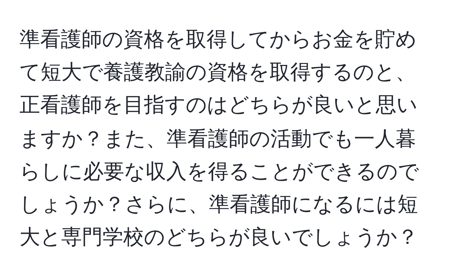 準看護師の資格を取得してからお金を貯めて短大で養護教諭の資格を取得するのと、正看護師を目指すのはどちらが良いと思いますか？また、準看護師の活動でも一人暮らしに必要な収入を得ることができるのでしょうか？さらに、準看護師になるには短大と専門学校のどちらが良いでしょうか？