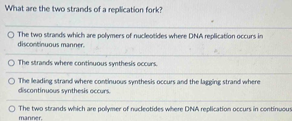 What are the two strands of a replication fork?
The two strands which are polymers of nucleotides where DNA replication occurs in
discontinuous manner.
The strands where continuous synthesis occurs.
The leading strand where continuous synthesis occurs and the lagging strand where
discontinuous synthesis occurs.
The two strands which are polymer of nucleotides where DNA replication occurs in continuous
manner.