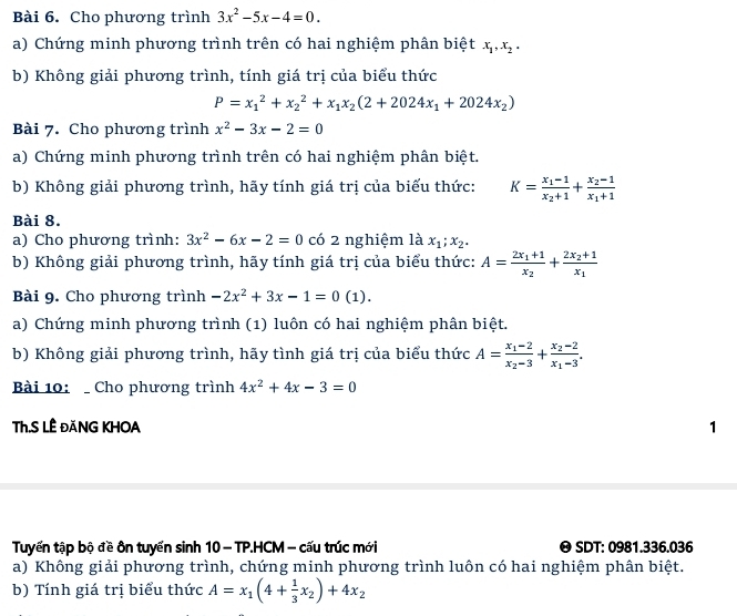 Cho phương trình 3x^2-5x-4=0.
a) Chứng minh phương trình trên có hai nghiệm phân biệt x_1,x_2.
b) Không giải phương trình, tính giá trị của biểu thức
P=x_1^(2+x_2^2+x_1)x_2(2+2024x_1+2024x_2)
Bài 7. Cho phương trình x^2-3x-2=0
a) Chứng minh phương trình trên có hai nghiệm phân biệt.
b) Không giải phương trình, hãy tính giá trị của biểu thức: K=frac x_1-1x_2+1+frac x_2-1x_1+1
Bài 8.
a) Cho phương trình: 3x^2-6x-2=0 có 2 nghiệm là x_1;x_2.
b) Không giải phương trình, hãy tính giá trị của biểu thức: A=frac 2x_1+1x_2+frac 2x_2+1x_1
Bài 9. Cho phương trình -2x^2+3x-1=0(1).
a) Chứng minh phương trình (1) luôn có hai nghiệm phân biệt.
b) Không giải phương trình, hãy tình giá trị của biểu thức A=frac x_1-2x_2-3+frac x_2-2x_1-3.
Bài 10:  Cho phương trình 4x^2+4x-3=0
Th.S LÊ ĐăNG KHOA 1
Tuyến tập bộ đề ôn tuyến sinh 10 - TP.HCM - cấu trúc mới 0 SDT: 0981.336.036
a) Không giải phương trình, chứng minh phương trình luôn có hai nghiệm phân biệt.
b) Tính giá trị biểu thức A=x_1(4+ 1/3 x_2)+4x_2