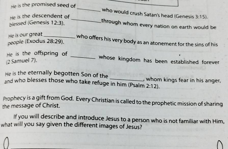 He is the promised seed of 
_ 
_ 
who would crush Satan's head (Genesis 
He is the descendent of 3:15). 
blessed (Genesis 12:3). 
through whom every nation on earth would be 
He is our great_ 
who offers his very body as an atonement for the sins of his 
people (Exodus 28:29). 
He is the offspring of 
(2 Samuel 7). 
_ 
whose kingdom has been established forever 
_ 
He is the eternally begotten Son of the 
, whom kings fear in his anger, 
and who blesses those who take refuge in him (Psalm 2:12). 
Prophecy is a gift from God. Every Christian is called to the prophetic mission of sharing 
the message of Christ. 
If you will describe and introduce Jesus to a person who is not familiar with Him, 
what will you say given the different images of Jesus?