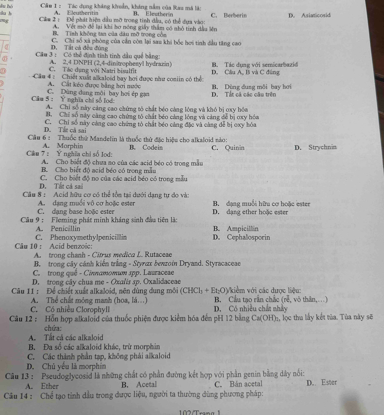 âu hỏ  Câu 1 : Tác dụng kháng khuẩn, kháng nấm của Rau má là:
âu h A. Eleutheritin B. Eleutherin C. Berberin D. Asiaticosid
ong  Câu 2 : Để phát hiện dầu mỡ trong tinh dầu, có thể dựa vào:
A. Vết mờ để lại khi hơ nóng giấy thấm có nhỏ tinh dầu lên
B. Tính không tan của dàu mỡ trong cồn
C. Chỉ số xà phòng của cắn còn lại sau khi bốc hơi tinh dầu tăng cao
C D. Tất cả đều đúng
Câu 3 : Có thể định tính tinh dầu quế bằng:
A. 2,4 DNPH (2,4-dinitrophenyl hydrazin) B. Tác dụng với semicarbazid
C. Tác dụng với Natri bisulfit
D D. Câu A, B và C đúng
Câu 4 : Chiết xuất alkaloid bay hơi được như coniin có thể:
A. Cất kéo được bằng hơi nước B. Dùng dung môi bay hơi
C. Dùng dung môi bay hơi ép gạn D. Tất cả các câu trên
Câu 5 : Ý nghĩa chỉ số Iod:
A. Chỉ số này càng cao chứng tỏ chất béo càng lỏng và khó bị oxy hóa
B. Chỉ số này càng cao chứng tỏ chất béo càng lỏng và càng dễ bị oxy hóa
C. Chỉ số này càng cao chứng tỏ chất béo càng đặc và càng dễ bị oxy hóa
D. Tất cả sai
Câu 6 : Thuốc thử Mandelin là thuốc thử đặc hiệu cho alkaloid nào:
A. Morphin B. Codein C. Quinin
Câu 7 : Ý nghĩa chỉ số Iod: D. Strychnin
A. Cho biết độ chưa no của các acid béo có trong mẫu
B. Cho biết độ acid béo có trong mẫu
C. Cho biết độ no của các acid béo có trong mẫu
D. Tất cả sai
Câu 8 : Acid hữu cơ có thể tồn tại dưới dạng tự do và:
A. dạng muối vô cơ hoặc ester B. dạng muối hữu cơ hoặc ester
C. dạng base hoặc ester D. dạng ether hoặc ester
Câu 9 : Fleming phát minh kháng sinh đầu tiên là:
A. Penicillin B. Ampicillin
C. Phenoxymethylpenicillin D. Cephalosporin
Câu 10 : Acid benzoic:
A. trong chanh - Citrus medica L. Rutaceae
B. trong cây cánh kiến trắng - Styrax benzoin Dryand. Styracaceae
C. trong quế - Cinnamomum spp. Lauraceae
D. trong cây chua me - Oxalis sp. Oxalidaceae
Câu 11 : Để chiết xuất alkaloid, nên dùng dung môi (CHCl_3+Et_2O) Vkiềm với các dược liệu:
A. Thể chất mỏng manh (hoa, lá…) B. Cấu tạo rắn chắc (rễ, vỏ thân,…)
C. Có nhiều Clorophyll D. Có nhiều chất nhầy
Câu 12 : Hỗn hợp alkaloid của thuốc phiện được kiểm hóa đến pH 12 bằng Ca(OH)_2 2, lọc thu lấy kết tủa. Tủa này sẽ
chứa:
A. Tất cả các alkaloid
B. Đa số các alkaloid khác, trừ morphin
C. Các thành phần tạp, không phải alkaloid
D. Chủ yếu là morphin
Câu 13 : Pseudoglycosid là những chất có phần đường kết hợp với phần genin bằng dây nối:
A. Ether B. Acetal C. Bán acetal D. Ester
Câu 14 : Chế tạo tinh dầu trong dược liệu, người ta thường dùng phương pháp:
102/Trạng 1