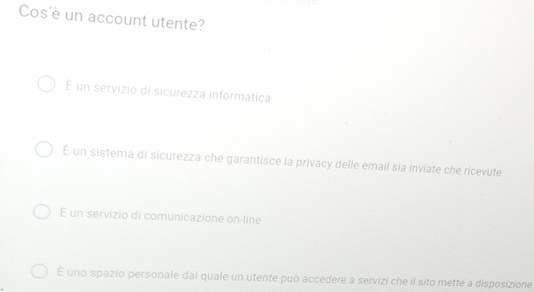 Cos'è un account utente?
É un servizio di sicurezza informatica
é un sistema di sicurezza che garantisce la privacy delle email sla inviate che ricevute
É un servizio di comunicazione on-line
É uno spazio personale dal quale un utente può accedere a servizi che il sito mette a disposizione