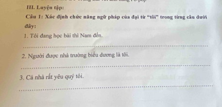 Luyện tập: 
* Câu 1: Xác định chức năng ngữ pháp của đại từ “tôi” trong từng cầu dưới 
đây: 
1. Tôi đang học bài thì Nam đến. 
_ 
2. Người được nhà trường biểu dương là tôi. 
_ 
3. Cả nhà rất yêu quý tôi. 
_