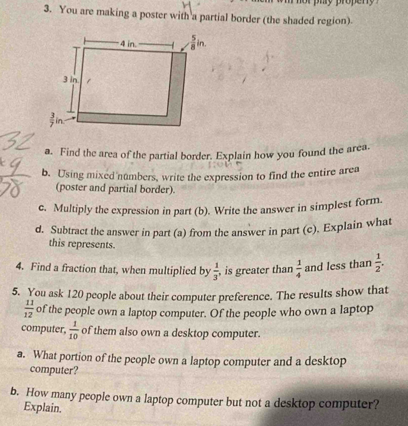 You are making a poster with a partial border (the shaded region).
a. Find the area of the partial border. Explain how you found the area.
b. Using mixed numbers, write the expression to find the entire area
(poster and partial border).
c. Multiply the expression in part (b). Write the answer in simplest form.
d. Subtract the answer in part (a) from the answer in part (c), Explain what
this represents.
4. Find a fraction that, when multiplied by  1/3  , is greater than  1/4  and less than  1/2 .
5. You ask 120 people about their computer preference. The results show that
 11/12  of the people own a laptop computer. Of the people who own a laptop
computer,  1/10  of them also own a desktop computer.
a. What portion of the people own a laptop computer and a desktop
computer?
b. How many people own a laptop computer but not a desktop computer?
Explain.