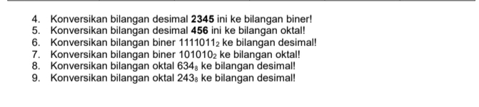 Konversikan bilangan desimal 2345 ini ke bilangan biner! 
5. Konversikan bilangan desimal 456 ini ke bilangan oktal! 
6. Konversikan bilangan biner 1111 011_2 ke bilangan desimal! 
7. Konversikan bilangan biner 101010_2 ke bilangan oktal! 
8. Konversikan bilangan oktal 634_8 ke bilangan desimal! 
9. Konversikan bilangan oktal 243_8 ke bilangan desimal!