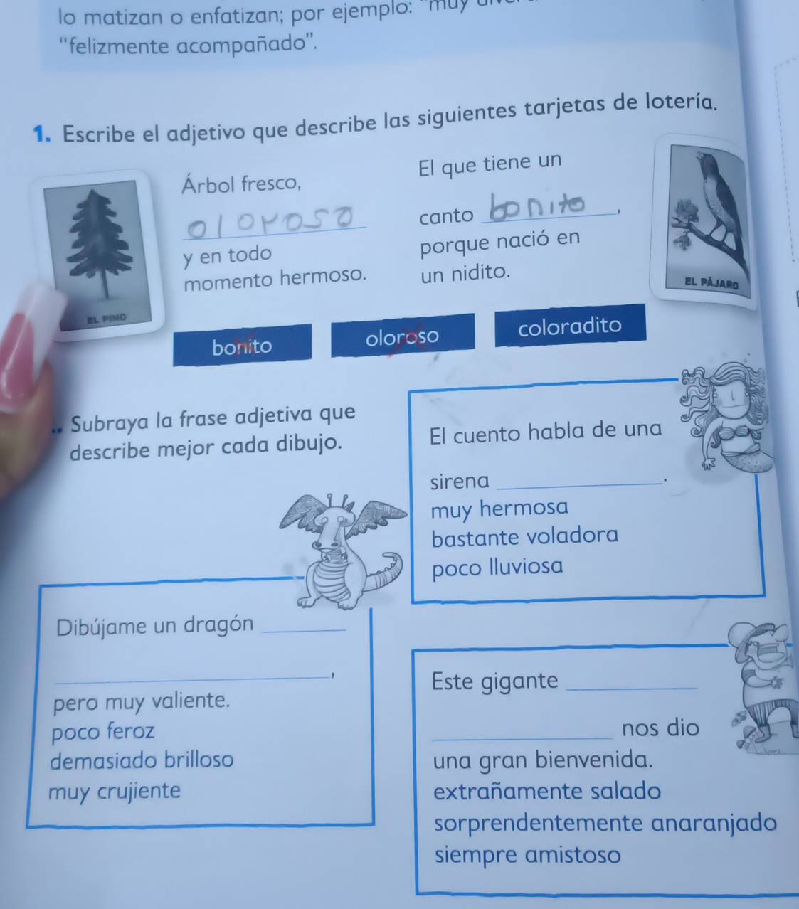 lo matizan o enfatizan; por ejemplo: ''muyu
“felizmente acompañado”.
1. Escribe el adjetivo que describe las siguientes tarjetas de lotería.
Árbol fresco, El que tiene un
_
canto_
y en todo
porque nació en
momento hermoso. un nidito.
el pájaro
EL PINO
bonito oloroso coloradito
Subraya la frase adjetiva que
describe mejor cada dibujo. El cuento habla de una
sirena_
.
muy hermosa
bastante voladora
poco lluviosa
Dibújame un dragón_
_Este gigante_
pero muy valiente.
poco feroz _nos dio
demasiado brilloso una gran bienvenida.
muy crujiente extrañamente salado
sorprendentemente anaranjado
siempre amistoso