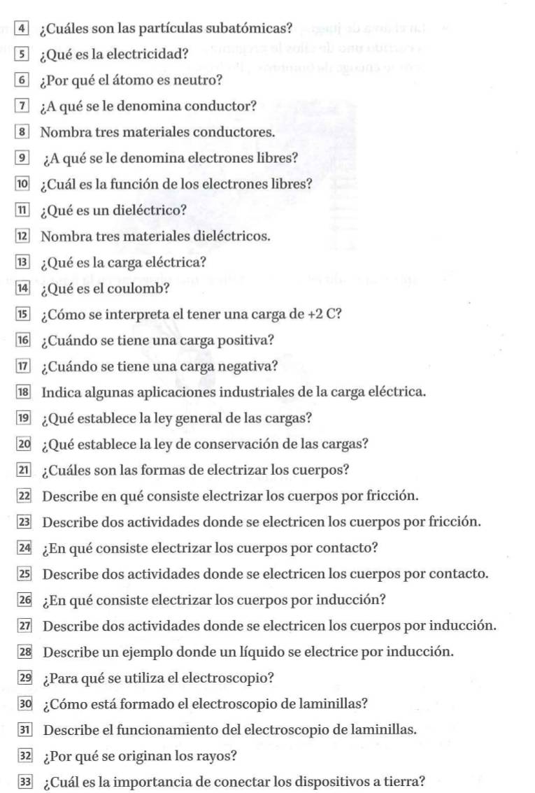 4 ¿Cuáles son las partículas subatómicas? 
5 ¿Qué es la electricidad? 
6 ¿Por qué el átomo es neutro? 
7 ¿A qué se le denomina conductor? 
8 Nombra tres materiales conductores. 
⑨ ¿A qué se le denomina electrones libres? 
⑩ ¿Cuál es la función de los electrones libres? 
⑪ ¿Qué es un dieléctrico? 
12 Nombra tres materiales dieléctricos. 
⑬ ¿Qué es la carga eléctrica? 
14 ¿Qué es el coulomb? 
⑮ ¿Cómo se interpreta el tener una carga de +2 C? 
⑯ ¿Cuándo se tiene una carga positiva? 
⑰ ¿Cuándo se tiene una carga negativa? 
18 Indica algunas aplicaciones industriales de la carga eléctrica. 
⑲ ¿Qué establece la ley general de las cargas? 
2 ¿Qué establece la ley de conservación de las cargas? 
21 ¿Cuáles son las formas de electrizar los cuerpos? 
22 Describe en qué consiste electrizar los cuerpos por fricción. 
23 Describe dos actividades donde se electricen los cuerpos por fricción. 
24 ¿En qué consiste electrizar los cuerpos por contacto? 
25 Describe dos actividades donde se electricen los cuerpos por contacto. 
26 ¿En qué consiste electrizar los cuerpos por inducción? 
27 Describe dos actividades donde se electricen los cuerpos por inducción. 
28 Describe un ejemplo donde un líquido se electrice por inducción. 
29 ¿Para qué se utiliza el electroscopio? 
30 ¿Cómo está formado el electroscopio de laminillas? 
31 Describe el funcionamiento del electroscopio de laminillas. 
32 ¿Por qué se originan los rayos? 
33 ¿Cuál es la importancia de conectar los dispositivos a tierra?