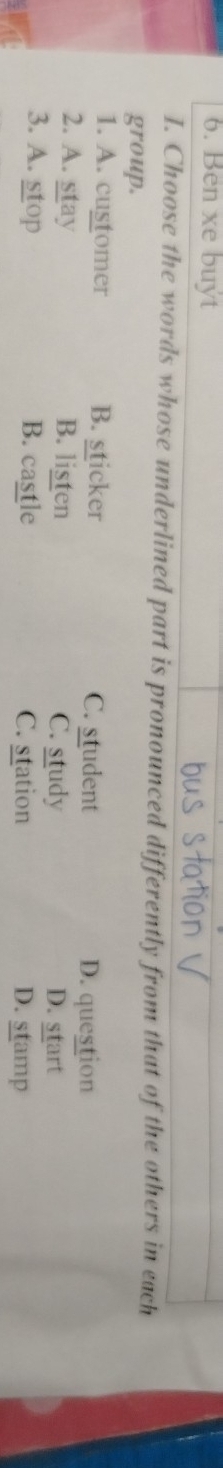 Ben xe buýt
I. Choose the words whose underlined part is pronounced differently from that of the others in each
group.
1. A. customer B. sticker C. student
D. question
2. A. stay B. listen C. study D. start
3. A. stop B. castle C. station D. stamp