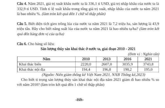 Cầu 4. Năm 2021, giá trị xuất khấu nước ta là 336, 1 tỉ USD, giá trị nhập khẩu của nước ta là
332,9 tỉ USD. Tính tỉ lệ xuất khẩu trong tống giả trị xuất, nhập khẩu của nước ta năm 2021 
là bao nhiêu %, (làm tròn kết quả đến 1 chữ số thập phân) 
Câu 5. Biết diện tích gieo trồng lúa của nước ta năm 2021 là 7, 2 triệu ha, sản lượng là 43, 9
triệu tấn. Hãy cho biết năng suất lúa của nước ta năm 2021 là bao nhiều tạ/ha? (làm tròn kết 
quả đến hàng đơn vị của tạ/ha) 
Câu 6. Cho bảng số liệu: 
Sản lượng thủy sản khai thác ở nước ta, giai đoạn 2010 - 2021 
(Nguồn: Niên giám thống kê Việt Nam 2021, NXB Thống kê,2023) 
Cho biết tỉ trọng sản lượng thủy sản khai thác nội địa năm 2021 giám đi bao nhiều % so 
với năm 2010? (làm tròn kết quả đến 1 chữ số thập phân) 
-Hết-