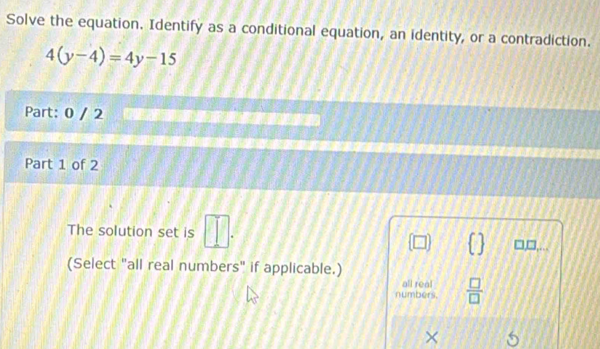 Solve the equation. Identify as a conditional equation, an identity, or a contradiction.
4(y-4)=4y-15
Part: 0 / 2
Part 1 of 2
The solution set is □ .
(□ )
□,□,...
(Select "all real numbers" if applicable.)
all real
numbers.  □ /□  
×