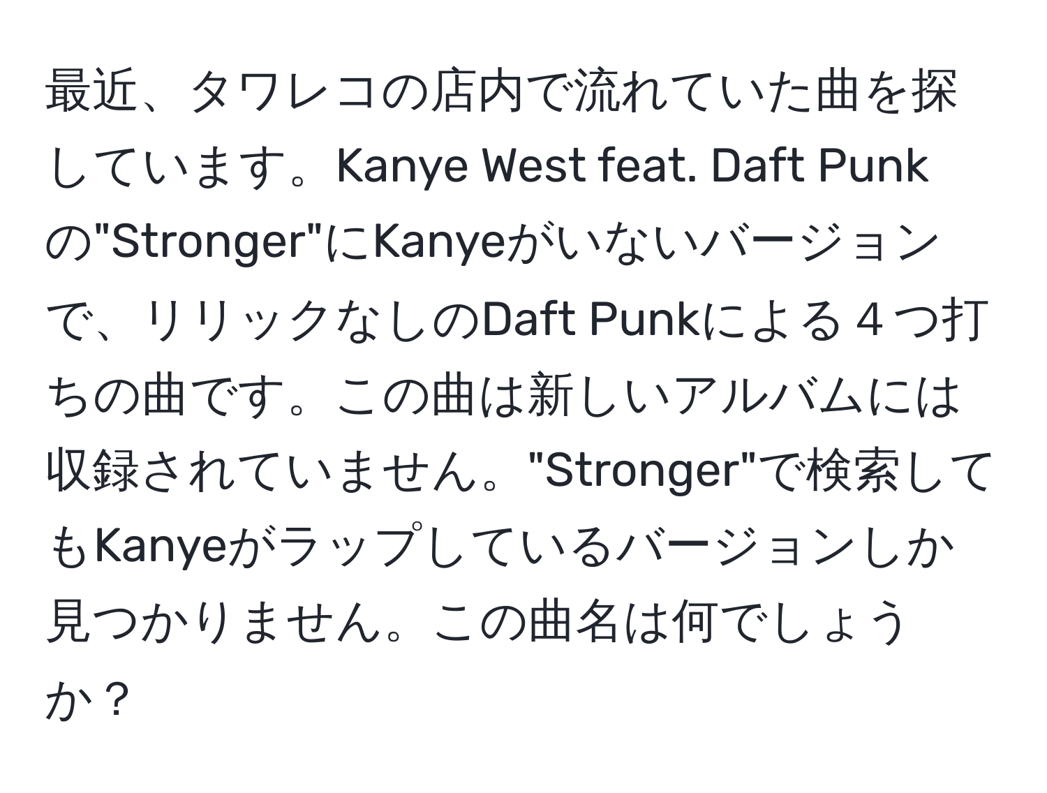 最近、タワレコの店内で流れていた曲を探しています。Kanye West feat. Daft Punkの"Stronger"にKanyeがいないバージョンで、リリックなしのDaft Punkによる４つ打ちの曲です。この曲は新しいアルバムには収録されていません。"Stronger"で検索してもKanyeがラップしているバージョンしか見つかりません。この曲名は何でしょうか？