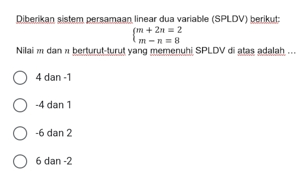 Diberikan sistem persamaan linear dua variable (SPLDV) berikut:
beginarrayl m+2n=2 m-n=8endarray.
Nilai m dan n berturut-turut yang memenuhi SPLDV di atas adalah ...
4 dan -1
-4 dan 1
-6 dan 2
6 dan -2