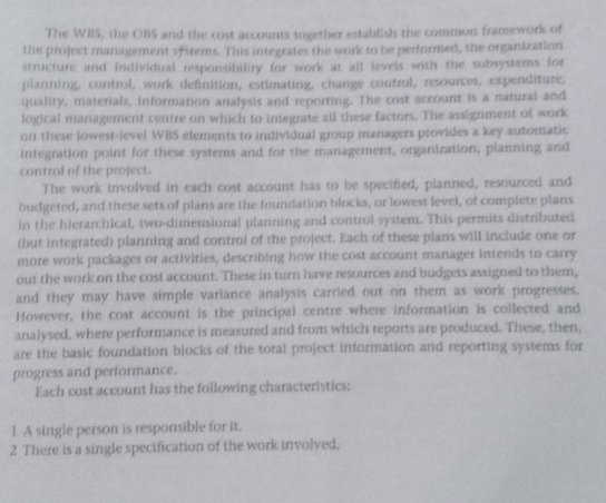 The WBS, the OBS and the cost accounts together establish the common framework of 
the project management sfstems. This integrates the work to be performed, the organization 
structure and individual responsibility for work at all levels with the subsystems for 
planning, control, work definition, estimating, change control, resources, expenditure, 
quality, materials, information analysis and reporting. The cost account is a natural and 
logical management centre on which to integrate all these factors. The assignment of work 
on these lowest-level WBS elements to individual group managers provides a key automatic 
integration point for these systems and for the management, organization, planning and 
control of the project. 
The work involved in each cost account has to be specified, planned, resourced and 
budgeted, and these sets of plans are the foundation blocks, or lowest level, of complete plans 
in the hlerarchical, two-dimensional planning and control system. This permits distributed 
(but integrated) planning and control of the project. Each of these plans will include one or 
more work packages or activities, describing how the cost account manager intends to carry 
out the work on the cost account. These in turn have resources and budgets assigned to them, 
and they may have simple variance analysis carried out on them as work progresses. 
However, the cost account is the principal centre where information is collected and 
analysed, where performance is measured and from which reports are produced. These, then, 
are the basic foundation blocks of the total project information and reporting systems for 
progress and performance. 
Each cost account has the following characteristics: 
1. A single person is responsible for it. 
2 There is a single specification of the work involved.