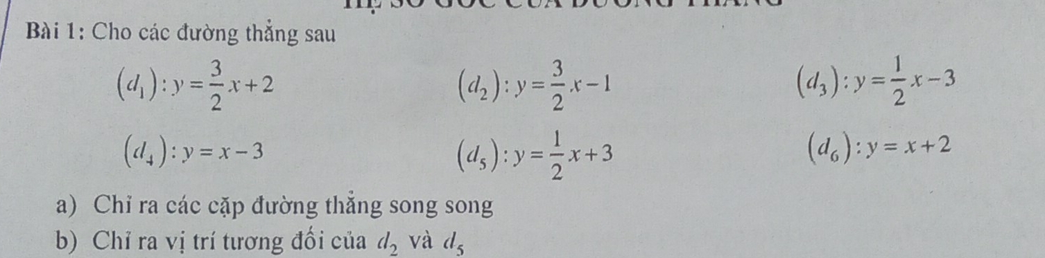 Cho các đường thẳng sau
(d_1):y= 3/2 x+2
(d_2):y= 3/2 x-1
(d_3):y= 1/2 x-3
(d_4):y=x-3
(d_5):y= 1/2 x+3
(d_6):y=x+2
a) Chỉ ra các cặp đường thẳng song song 
b) Chỉ ra vị trí tương đối của d_2 và d_5