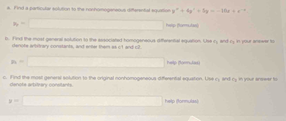 Find a particular solution to the nonhomogeneous differential equation y''+4y'+5y=-10x+e^(-x).
y_p=□ help (formulas) 
b. Find the most general solution to the associated homogeneous differential equation. Use c_1 and c_2 in your answer to 
denote arbitrary constants, and enter them as c1 and c2.
y_1=□ help (formulas) 
c. Find the most general solution to the original nonhomogeneous differential equation. Use c_1 and c_2 in your answer to 
denote arbitrary constants.
y=□ help (formulas)