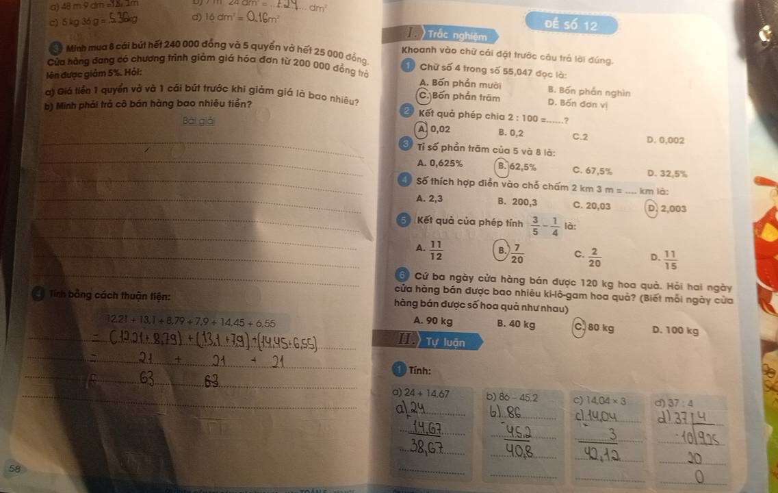 48m9dm=18,1m D 11124am= _
d)
c) 5kg36g=. 16dm^2=0.16m^2 dm^2
đề số 12
T Trắc nghiệm
Khoanh vào chữ cái đặt trước câu trả lời đứng.
Minh mụa 8 cái bút hết 240 000 đồng và 5 quyền vớ hết 25 000 đồng 1) Chữ số 4 trong số 55,047 đọc là:
Cửa hãng đang có chương trình giảm giá hóa đơn từ 200 000 đồng trở
lên được giảm 5%. Hỏi:
A. Bốn phần mười B. Bốn phần nghìn
a) Giá tiển 1 quyển vở và 1 cái bút trước khi giám giá là bao nhiêu? C. Bốn phần trăm
b) Minh phải trả cô bán hàng bao nhiêu tiền? D. Bốn đơn vị
2 Kết quả phép chia 2:100= ?
_
Bài giải A. 0,02 B. 0,2 _C.2 D. 0,002
_
3 Tỉ số phần trãm của 5 và 8 là:
_
A. 0,625% B. 62.5% C. 67,5% D. 32,5%
Số thích hợp điễn vào chỗ chấm 2 km 3m= _km là:
_
_A. 2,3 B. 200,3 C. 20,03 D. 2,003
_
5 Kết quả của phép tính  3/5 - 1/4  là:
_
_A.  11/12  B.  7/20  C.  2/20  D.  11/15 
6 Cứ ba ngày cửa hàng bán được 120 kg hoa quả. Hỏi hai ngày
cửa hàng bán được bao nhiêu ki-lô-gam hoa quả? (Biết mỗi ngày của
Tính bằng cách thuận tiện: hàng bán được số hoa quả như nhau)
12.21+13.1+8.79+7.9+14.45+6.55 A. 90 kg B. 40 kg C. 80 kg D. 100 kg
_II Tự luận
_
_
1  Tính:
_a) 24+14.67 b) 86-45.2 c) 14,04* 3 d) 37:4
al_
_
6) 86 _ cl_
_
_
_
_
_
_
_
_
_
_
_
58
_