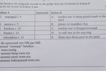 Wat beteken die volgende woorde in die gedig? Kies die betekenis in kolom B
at by die woord in kolom A pas.
o
1ie
2
8
die antwoord wat NIE pas NIE:
woord “toemaar” beteken . . .
wees rustig.
moenie bang wees nie.
moenie stout wees nie.
moenie bekommerd wees nie.