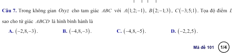 Trong không gian Oxyz cho tam giác ABC với A(1;2;-1), B(2;-1;3), C(-3;5;1). Tọa độ điểm L
sao cho tứ giác ABCD là hình bình hành là
A. (-2,8,-3). B. (-4,8,-3). C. (-4,8,-5). D. (-2,2,5). 
Mã đề 101 (1/4