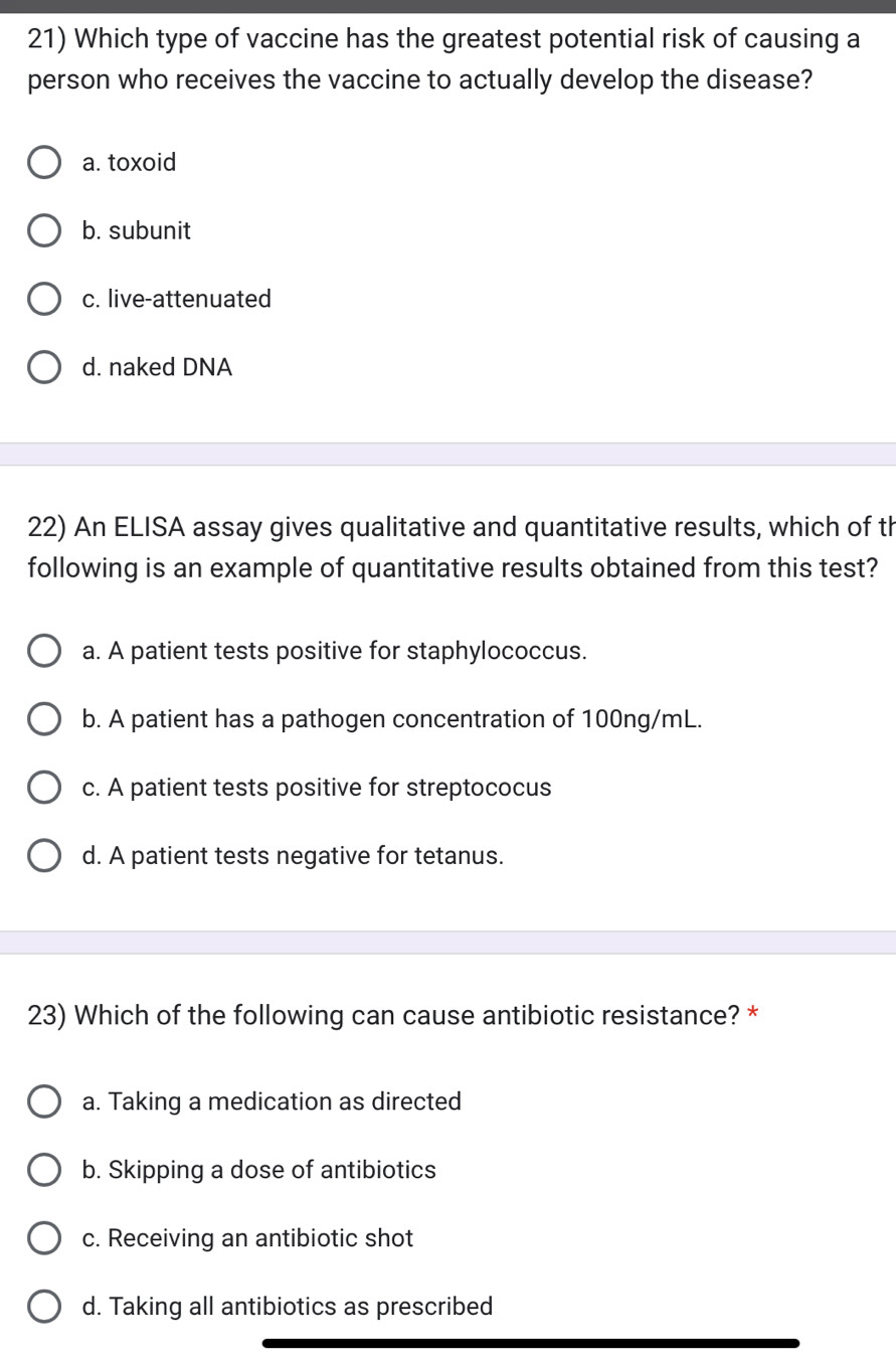 Which type of vaccine has the greatest potential risk of causing a
person who receives the vaccine to actually develop the disease?
a. toxoid
b. subunit
c. live-attenuated
d. naked DNA
22) An ELISA assay gives qualitative and quantitative results, which of th
following is an example of quantitative results obtained from this test?
a. A patient tests positive for staphylococcus.
b. A patient has a pathogen concentration of 100ng/mL.
c. A patient tests positive for streptococus
d. A patient tests negative for tetanus.
23) Which of the following can cause antibiotic resistance? *
a. Taking a medication as directed
b. Skipping a dose of antibiotics
c. Receiving an antibiotic shot
d. Taking all antibiotics as prescribed