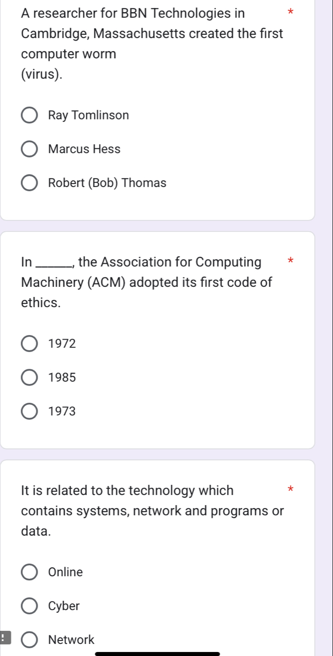 A researcher for BBN Technologies in *
Cambridge, Massachusetts created the first
computer worm
(virus).
Ray Tomlinson
Marcus Hess
Robert (Bob) Thomas
In _, the Association for Computing *
Machinery (ACM) adopted its first code of
ethics.
1972
1985
1973
It is related to the technology which
*
contains systems, network and programs or
data.
Online
Cyber
! Network