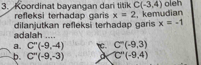 Koordinat bayangan dari titik C(-3,4) oleh
refleksi terhadap garis x=2 , kemudian
dilanjutkan refleksi terhadap garis x=-1
adalah ....
a. C''(-9,-4) C. C''(-9,3)
b. C''(-9,-3) a C''(-9,4)