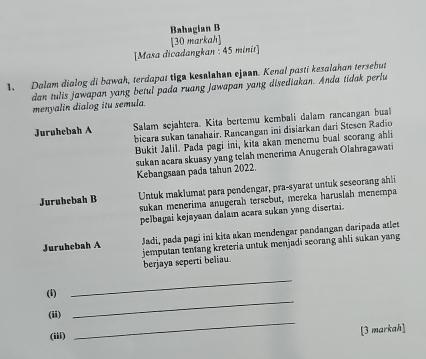 Bahagian B
[Masa dicadangkan : 45 minit] [30 markah]
1. Dalam dialog di bawah, terdapat tign kesalahen ejuan. Kenal pasti kesalahan tersebut
dan tulis jawapan yang betul pada ruang jawapan yang disediakan. Anda tidak perlu
menyalin dialog itu semula.
Juruhebah A Salam sejahtera. Kita bertemu kembali daïam rancangan bual
bicara sukan tanahair, Rancangan ini disiarkan dari Stesen Radio
Bukit Jalil. Pada pagi ini, kita akan menemu bual scorang ahli
sukan acara skuasy yang telah menerima Anugerah Olahragawati
Kebangsaan pada tahun 2022.
Juruhebah B Untuk maklumat para pendengar, pra-syarat untuk seseorang ahli
sukan menerima anugerah tersebut, mereka haruslah menempa
pelbagai kejayaan dalam acara sukan yang disertai.
Juruhebah A Jadi, pada pagi ini kita akan mendengar pandangan daripada atlet
jemputan tentang kreteria untuk menjadī seorang ahli sukan yang
berjaya seperti beliau.
_
(i)
_
(ii)
(iii)
_
[3 markah]