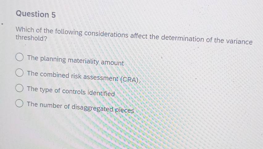 Which of the following considerations affect the determination of the variance
threshold?
The planning materiality amount
The combined risk assessment (CRA)
The type of controls identified
The number of disaggregated pieces