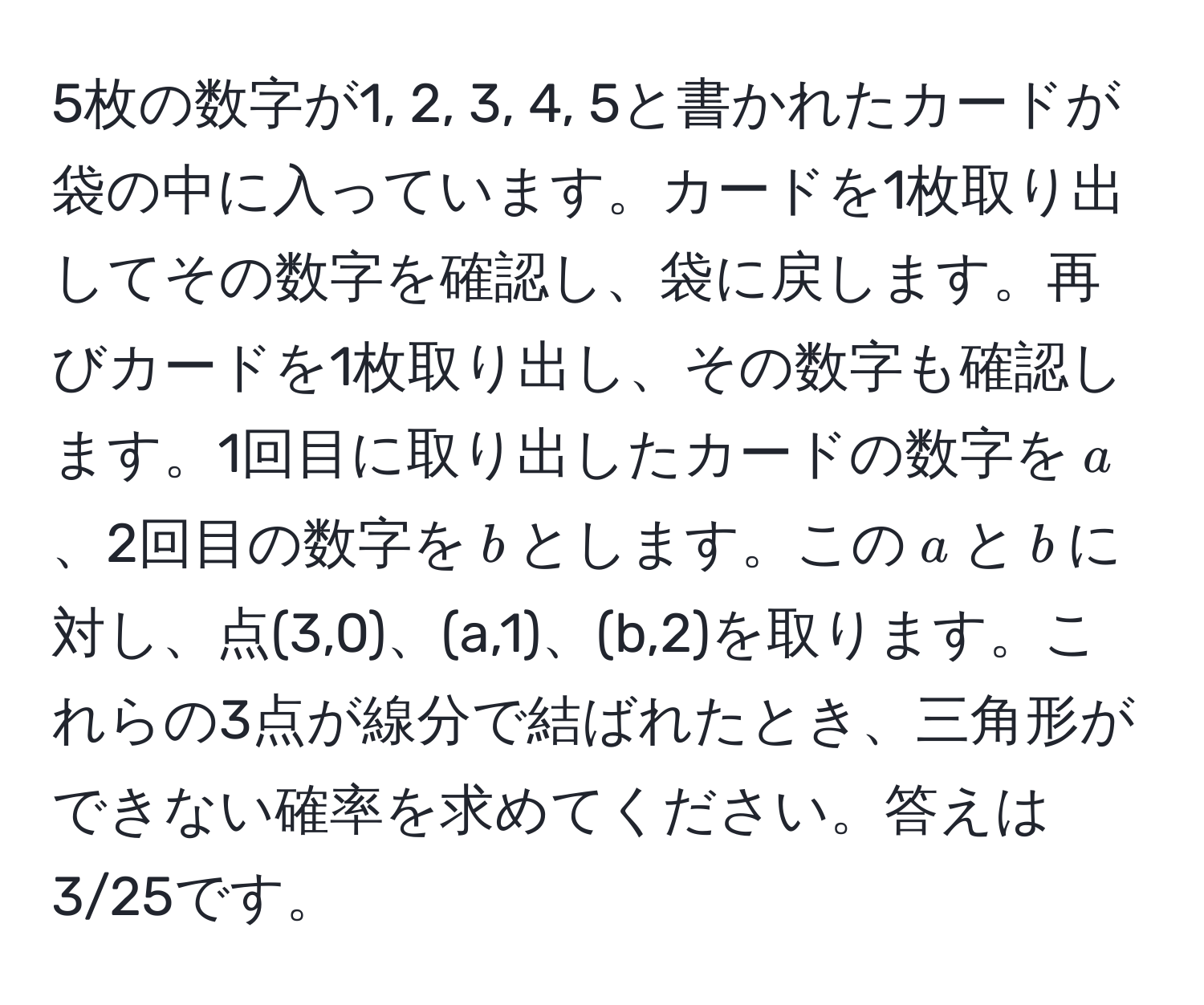 5枚の数字が1, 2, 3, 4, 5と書かれたカードが袋の中に入っています。カードを1枚取り出してその数字を確認し、袋に戻します。再びカードを1枚取り出し、その数字も確認します。1回目に取り出したカードの数字を$a$、2回目の数字を$b$とします。この$a$と$b$に対し、点(3,0)、(a,1)、(b,2)を取ります。これらの3点が線分で結ばれたとき、三角形ができない確率を求めてください。答えは3/25です。