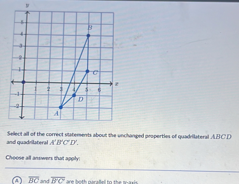 Select all of the correct statements about the unchanged properties of quadrilateral ABCD
and quadrilateral A'B'C'D'. 
Choose all answers that apply:
a overline BC and overline B'C' are both parallel to the v -axis.