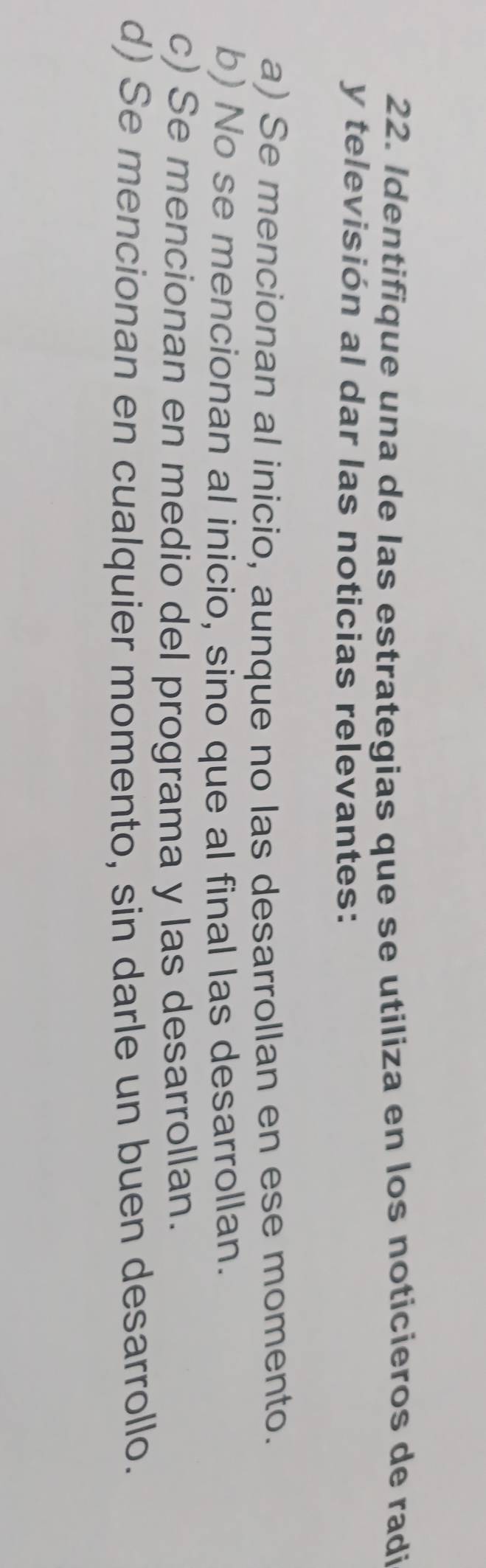 Identifique una de las estrategias que se utiliza en los noticieros de radi
y televisión al dar las noticias relevantes:
a) Se mencionan al inicio, aunque no las desarrollan en ese momento.
b) No se mencionan al inicio, sino que al final las desarrollan.
c) Se mencionan en medio del programa y las desarrollan.
d) Se mencionan en cualquier momento, sin darle un buen desarrollo.