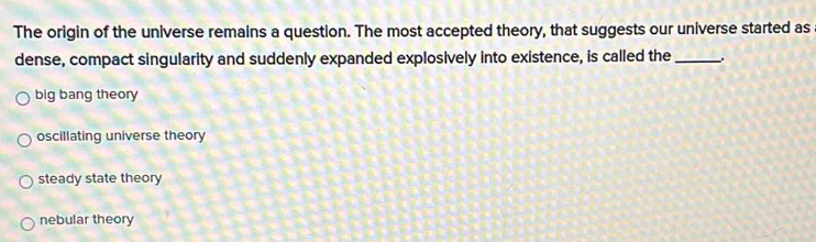 The origin of the universe remains a question. The most accepted theory, that suggests our universe started as
dense, compact singularity and suddenly expanded explosively into existence, is called the_ .
big bang theory
oscillating universe theory
steady state theory
nebular theory