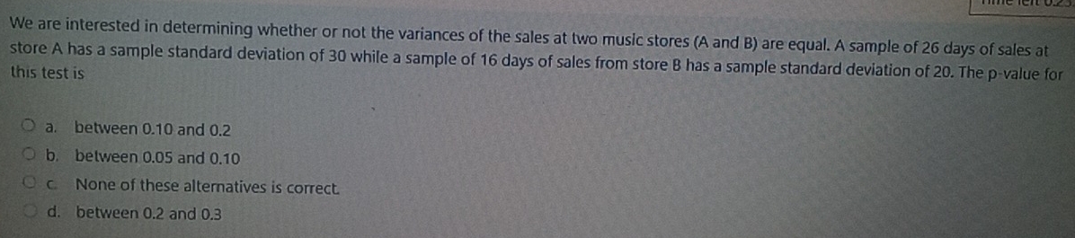 We are interested in determining whether or not the variances of the sales at two music stores (A and B) are equal. A sample of 26 days of sales at
store A has a sample standard deviation of 30 while a sample of 16 days of sales from store B has a sample standard deviation of 20. The p -value for
this test is
a. between 0.10 and 0.2
b. between 0.05 and 0.10
c. None of these alternatives is correct.
d. between 0.2 and 0.3