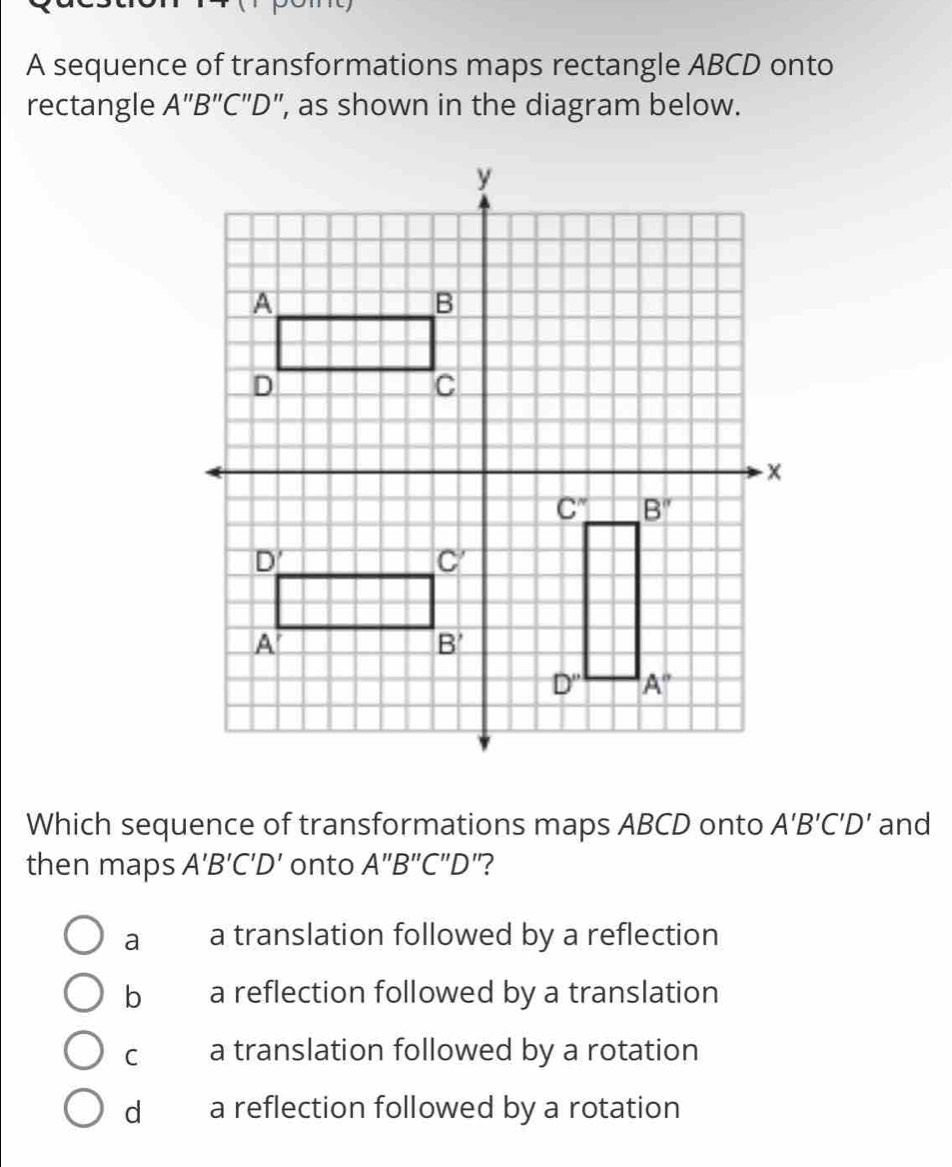 A sequence of transformations maps rectangle ABCD onto
rectangle A''B''C''D' ', as shown in the diagram below.
Which sequence of transformations maps ABCD onto A'B'C'D' and
then maps A'B'C'D' onto A''B''C''D "?
a a translation followed by a reflection
b a reflection followed by a translation
C a translation followed by a rotation
d a reflection followed by a rotation