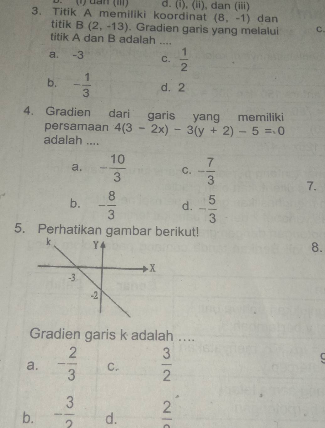 (1) đần (I) d. (i), (ii), dan (iii)
3. Titik A memiliki koordinat (8,-1) dan
titik B(2,-13). Gradien garis yang melalui C.
titik A dan B adalah ....
a. -3
C.  1/2 
b. - 1/3 
d. 2
4. Gradien dari garis yang €£memiliki
persamaan 4(3-2x)-3(y+2)-5=0
adalah ....
a. - 10/3 
C. - 7/3 
7.
b. - 8/3 
d. - 5/3 
5. Perhatikan gambar berikut!
8.
Gradien garis k adalah ....
a. - 2/3  C.
 3/2 
b. - 3/2  frac 2
d.