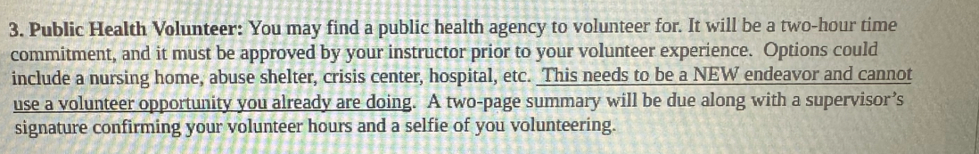 Public Health Volunteer: You may find a public health agency to volunteer for. It will be a two-hour time 
commitment, and it must be approved by your instructor prior to your volunteer experience. Options could 
include a nursing home, abuse shelter, crisis center, hospital, etc. _This needs to be a NEW endeavor and cannot 
use a volunteer opportunity you already are doing. A two-page summary will be due along with a supervisor’s 
signature confirming your volunteer hours and a selfie of you volunteering.