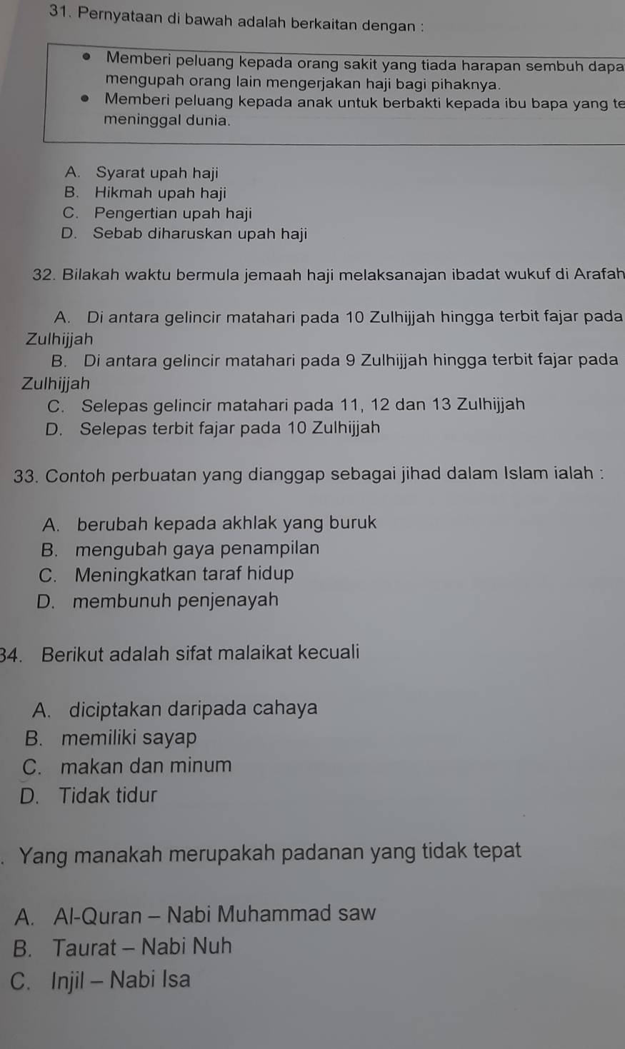 Pernyataan di bawah adalah berkaitan dengan :
Memberi peluang kepada orang sakit yang tiada harapan sembuh dapa
mengupah orang lain mengerjakan haji bagi pihaknya.
Memberi peluang kepada anak untuk berbakti kepada ibu bapa yang te
meninggal dunia.
A. Syarat upah haji
B. Hikmah upah haji
C. Pengertian upah haji
D. Sebab diharuskan upah haji
32. Bilakah waktu bermula jemaah haji melaksanajan ibadat wukuf di Arafah
A. Di antara gelincir matahari pada 10 Zulhijjah hingga terbit fajar pada
Zulhijjah
B. Di antara gelincir matahari pada 9 Zulhijjah hingga terbit fajar pada
Zulhijjah
C. Selepas gelincir matahari pada 11, 12 dan 13 Zulhijjah
D. Selepas terbit fajar pada 10 Zulhijjah
33. Contoh perbuatan yang dianggap sebagai jihad dalam Islam ialah :
A. berubah kepada akhlak yang buruk
B. mengubah gaya penampilan
C. Meningkatkan taraf hidup
D. membunuh penjenayah
34. Berikut adalah sifat malaikat kecuali
A. diciptakan daripada cahaya
B. memiliki sayap
C. makan dan minum
D. Tidak tidur
. Yang manakah merupakah padanan yang tidak tepat
A. Al-Quran - Nabi Muhammad saw
B. Taurat - Nabi Nuh
C. Injil - Nabi Isa