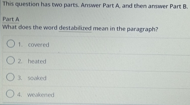 This question has two parts. Answer Part A, and then answer Part B.
Part A
What does the word destabilized mean in the paragraph?
1. covered
2. heated
3. soaked
4. weakened